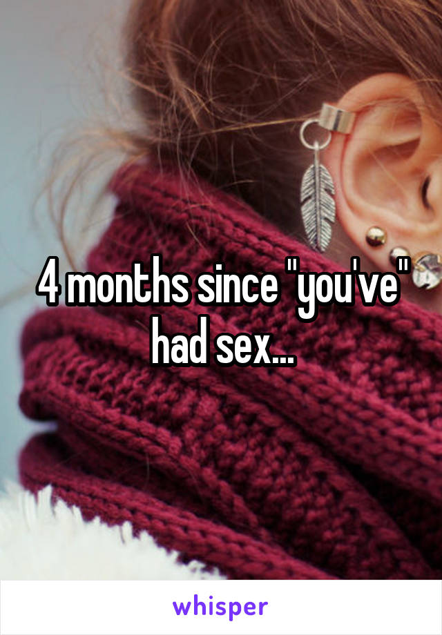 4 months since "you've" had sex...