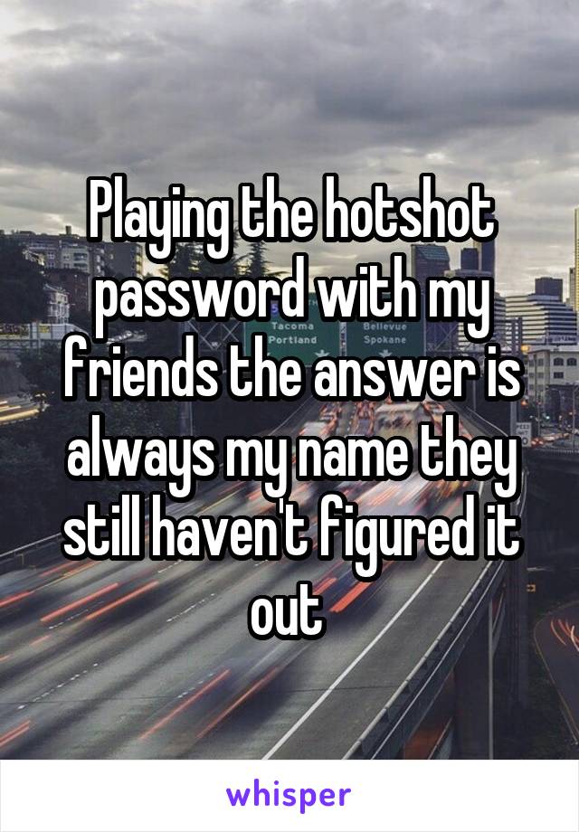 Playing the hotshot password with my friends the answer is always my name they still haven't figured it out 