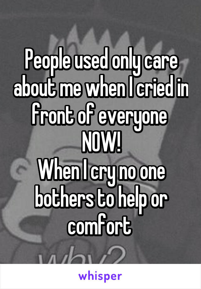 People used only care about me when I cried in front of everyone 
NOW!
When I cry no one bothers to help or comfort 