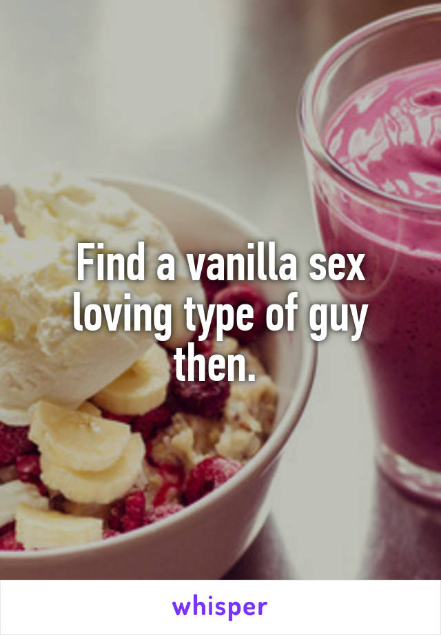 Find a vanilla sex loving type of guy then. 