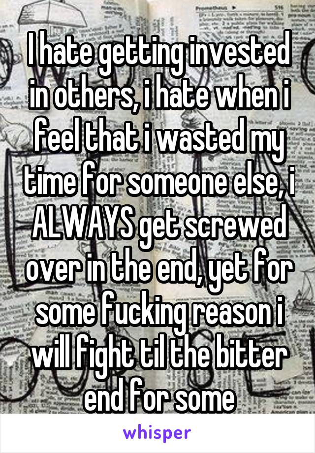 I hate getting invested in others, i hate when i feel that i wasted my time for someone else, i ALWAYS get screwed over in the end, yet for some fucking reason i will fight til the bitter end for some