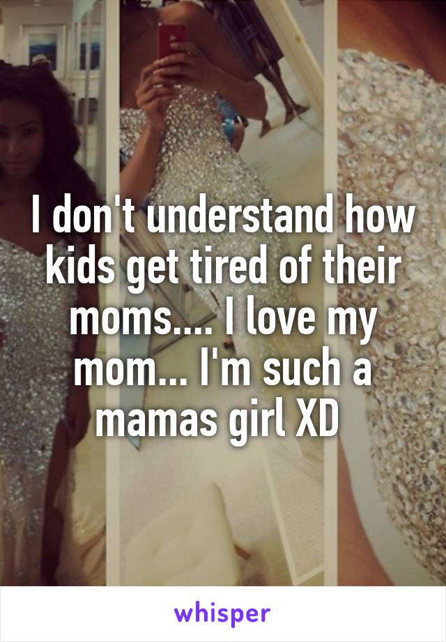 I don't understand how kids get tired of their moms.... I love my mom... I'm such a mamas girl XD 