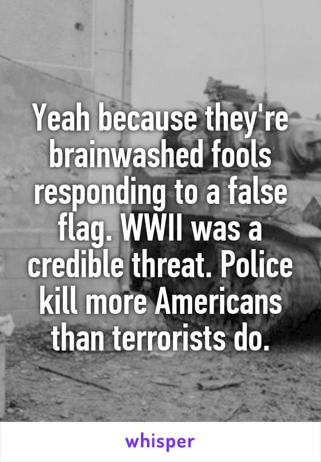 Yeah because they're brainwashed fools responding to a false flag. WWII was a credible threat. Police kill more Americans than terrorists do.