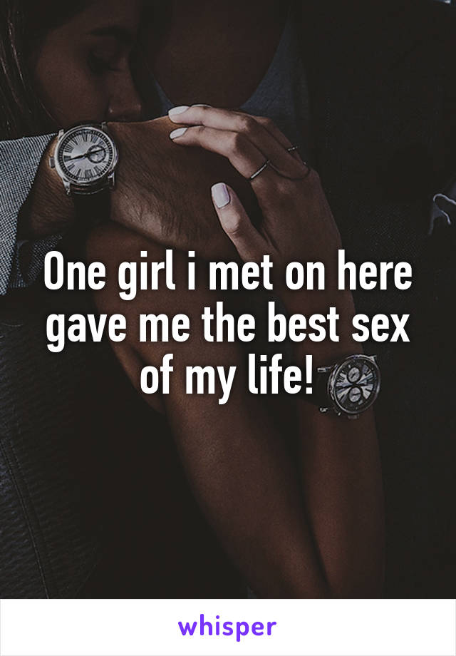 One girl i met on here gave me the best sex of my life!