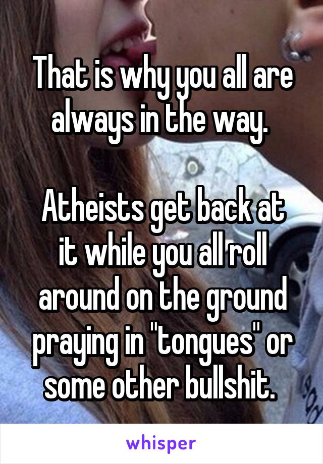 That is why you all are always in the way. 

Atheists get back at it while you all roll around on the ground praying in "tongues" or some other bullshit. 