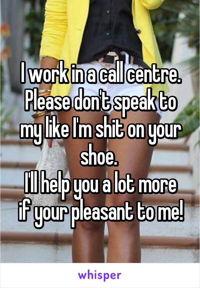 I work in a call centre.
Please don't speak to my like I'm shit on your shoe. 
I'll help you a lot more if your pleasant to me!