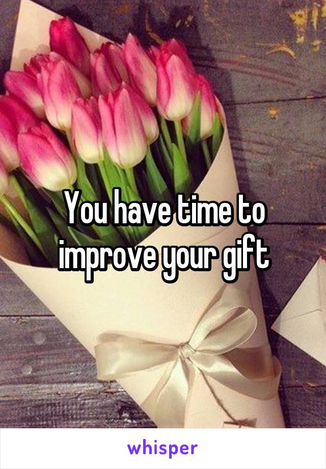 You have time to improve your gift