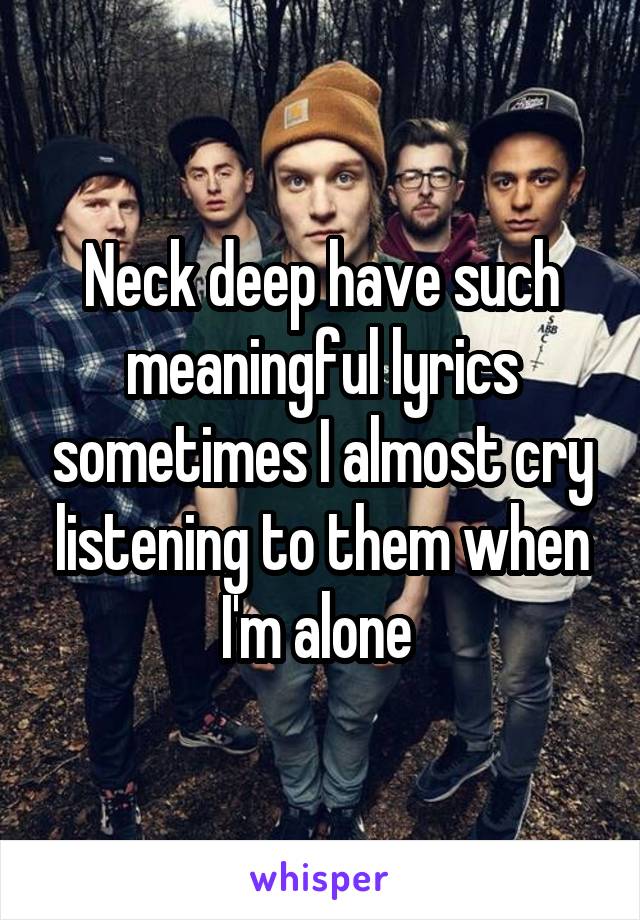 Neck deep have such meaningful lyrics sometimes I almost cry listening to them when I'm alone 