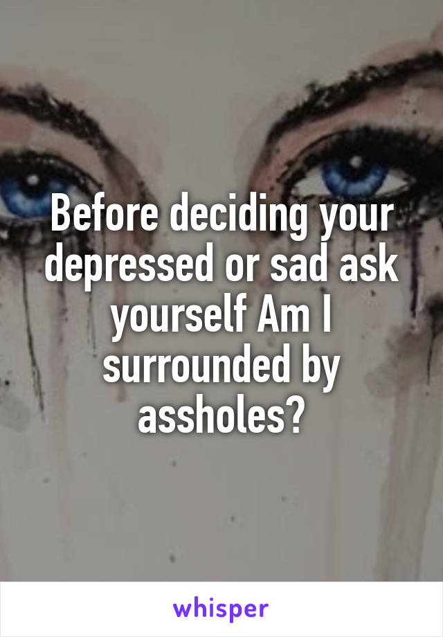 Before deciding your depressed or sad ask yourself Am I surrounded by assholes?