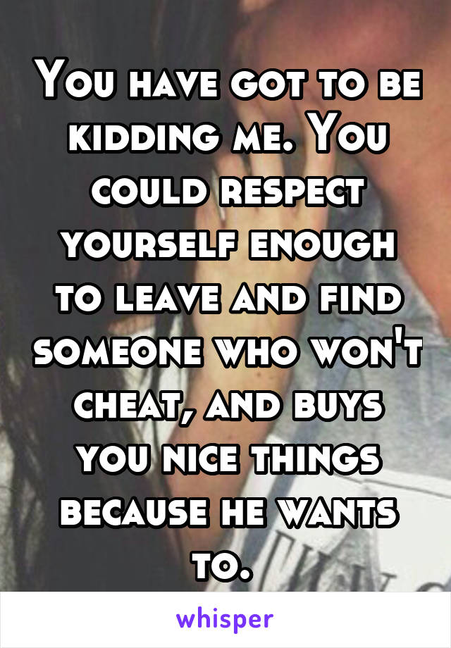 You have got to be kidding me. You could respect yourself enough to leave and find someone who won't cheat, and buys you nice things because he wants to. 