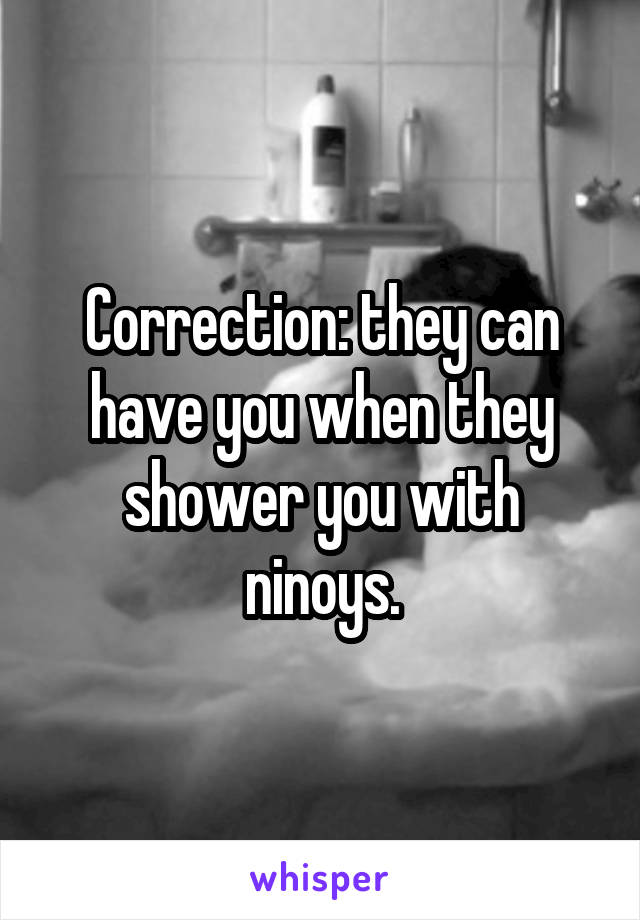 Correction: they can have you when they shower you with ninoys.