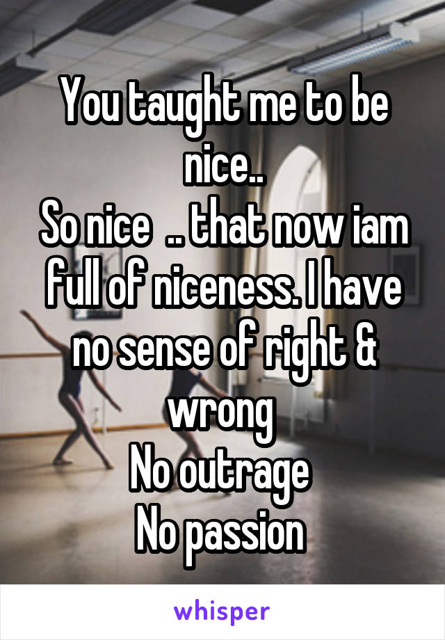 You taught me to be nice..
So nice  .. that now iam full of niceness. I have no sense of right & wrong 
No outrage 
No passion 