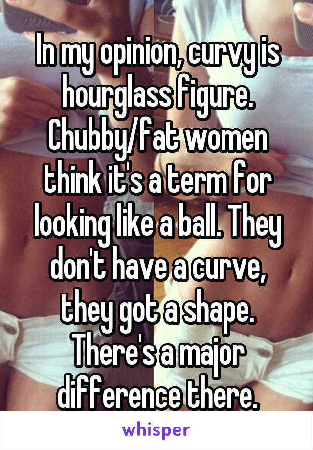 In my opinion, curvy is hourglass figure. Chubby/fat women think it's a term for looking like a ball. They don't have a curve, they got a shape. There's a major difference there.