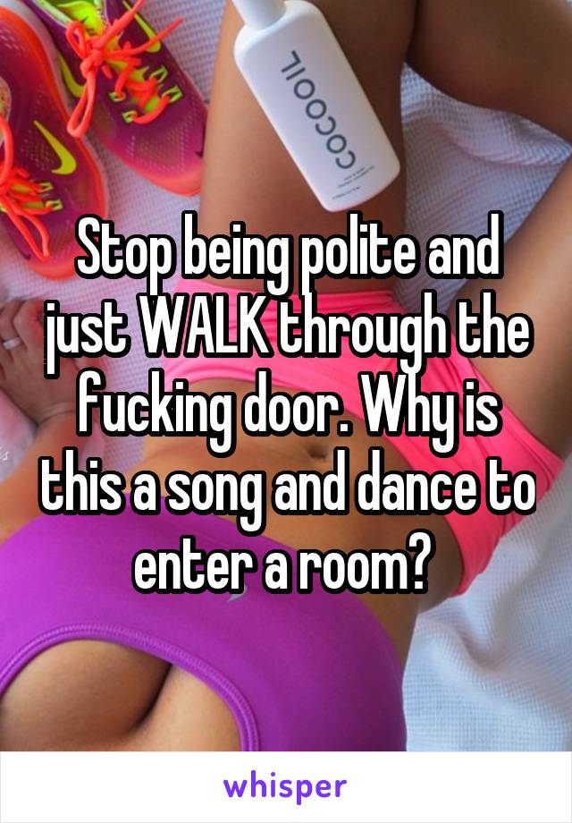 Stop being polite and just WALK through the fucking door. Why is this a song and dance to enter a room? 