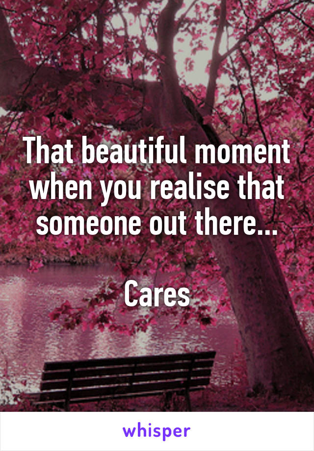 That beautiful moment when you realise that someone out there...

Cares