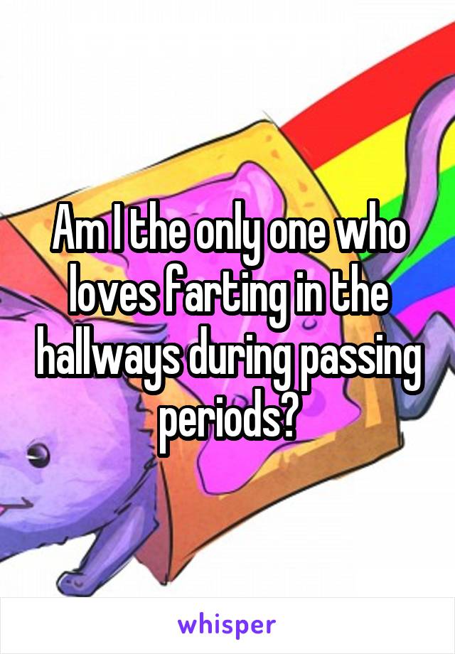 Am I the only one who loves farting in the hallways during passing periods?