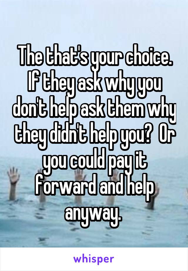 The that's your choice. If they ask why you don't help ask them why they didn't help you?  Or you could pay it forward and help anyway. 