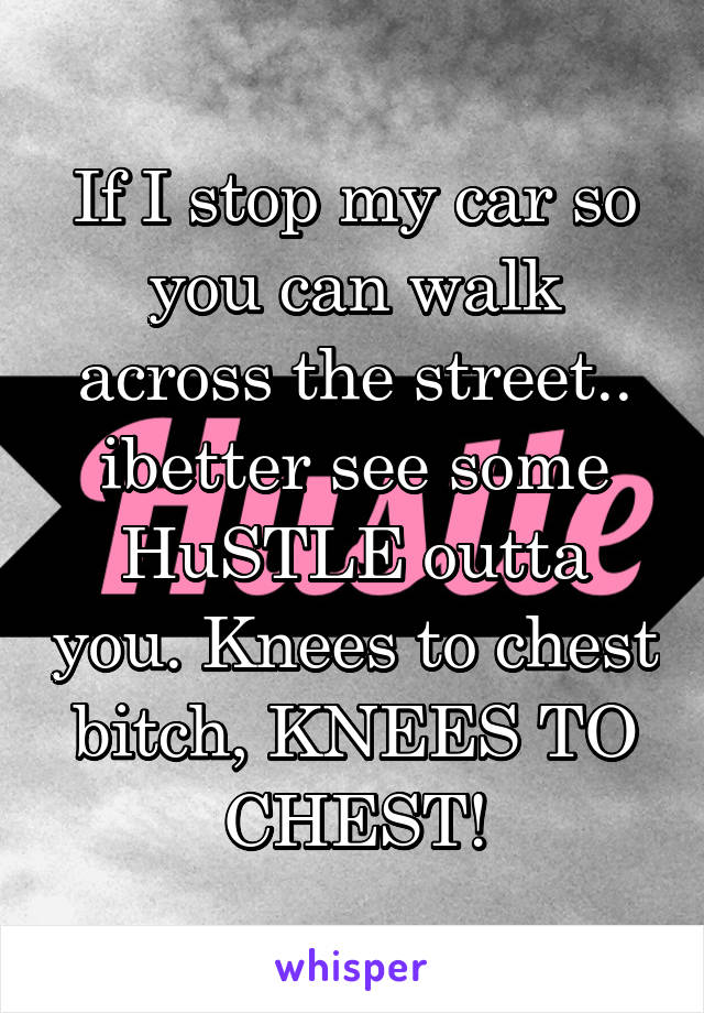 If I stop my car so you can walk across the street.. ibetter see some HuSTLE outta you. Knees to chest bitch, KNEES TO CHEST!