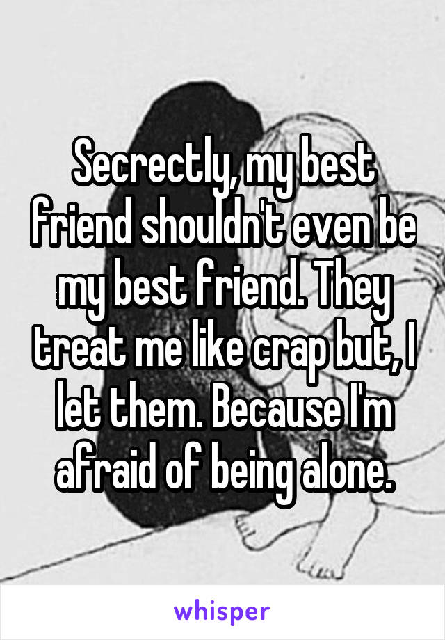 Secrectly, my best friend shouldn't even be my best friend. They treat me like crap but, I let them. Because I'm afraid of being alone.