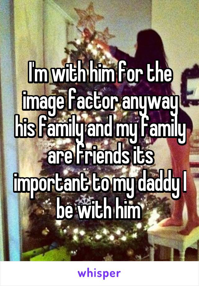 I'm with him for the image factor anyway his family and my family are friends its important to my daddy I be with him 