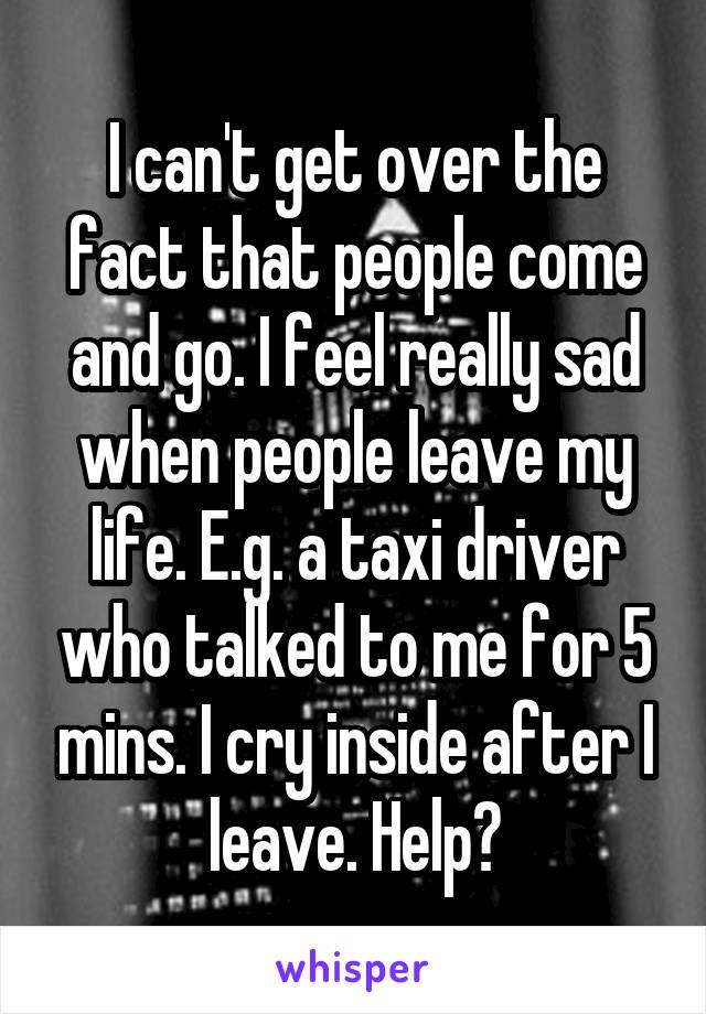 I can't get over the fact that people come and go. I feel really sad when people leave my life. E.g. a taxi driver who talked to me for 5 mins. I cry inside after I leave. Help?