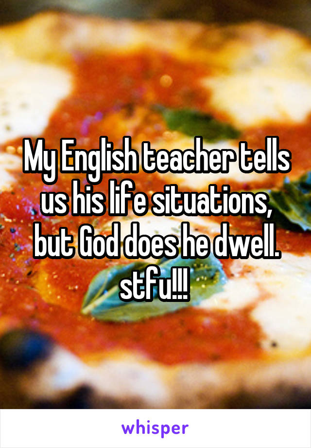 My English teacher tells us his life situations, but God does he dwell. stfu!!! 