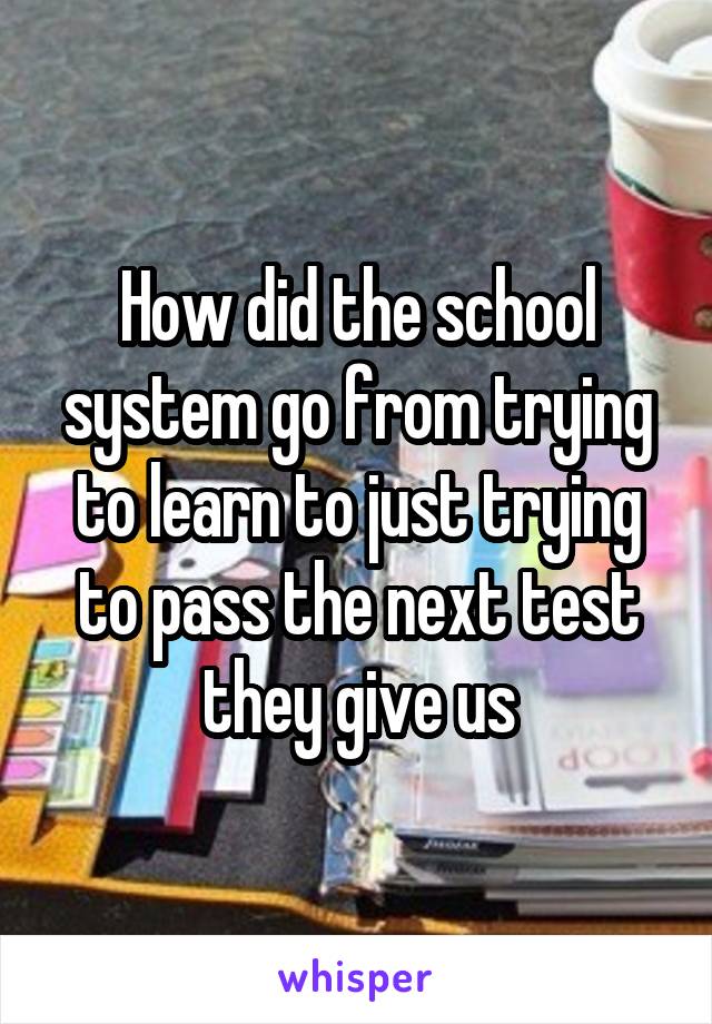 How did the school system go from trying to learn to just trying to pass the next test they give us