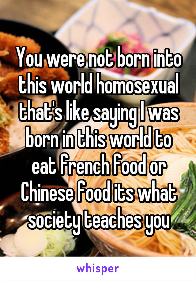 You were not born into this world homosexual that's like saying I was born in this world to eat french food or Chinese food its what society teaches you