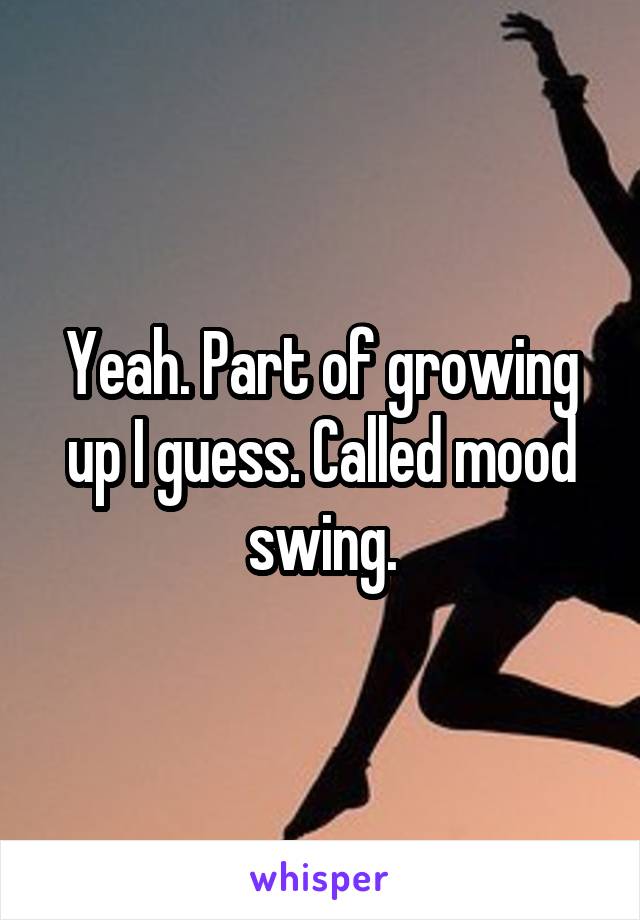 Yeah. Part of growing up I guess. Called mood swing.