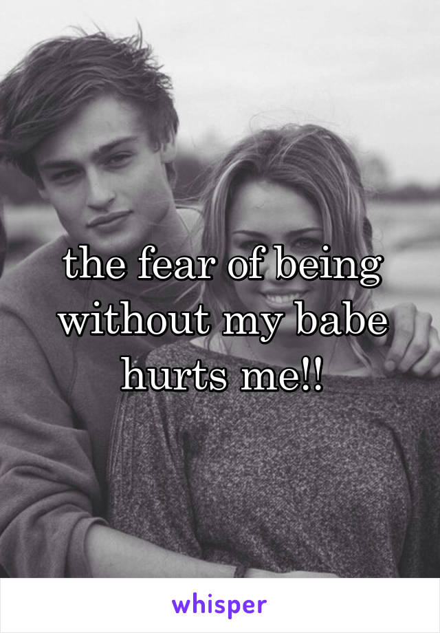 the fear of being without my babe hurts me!!