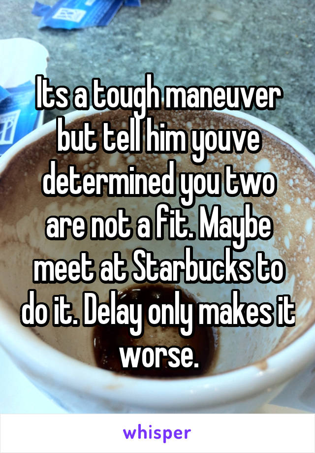 Its a tough maneuver but tell him youve determined you two are not a fit. Maybe meet at Starbucks to do it. Delay only makes it worse.