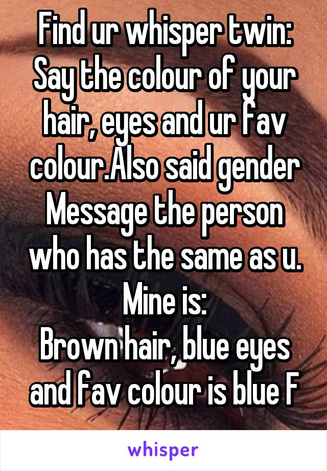 Find ur whisper twin:
Say the colour of your hair, eyes and ur fav colour.Also said gender
Message the person who has the same as u.
Mine is:
Brown hair, blue eyes and fav colour is blue F
