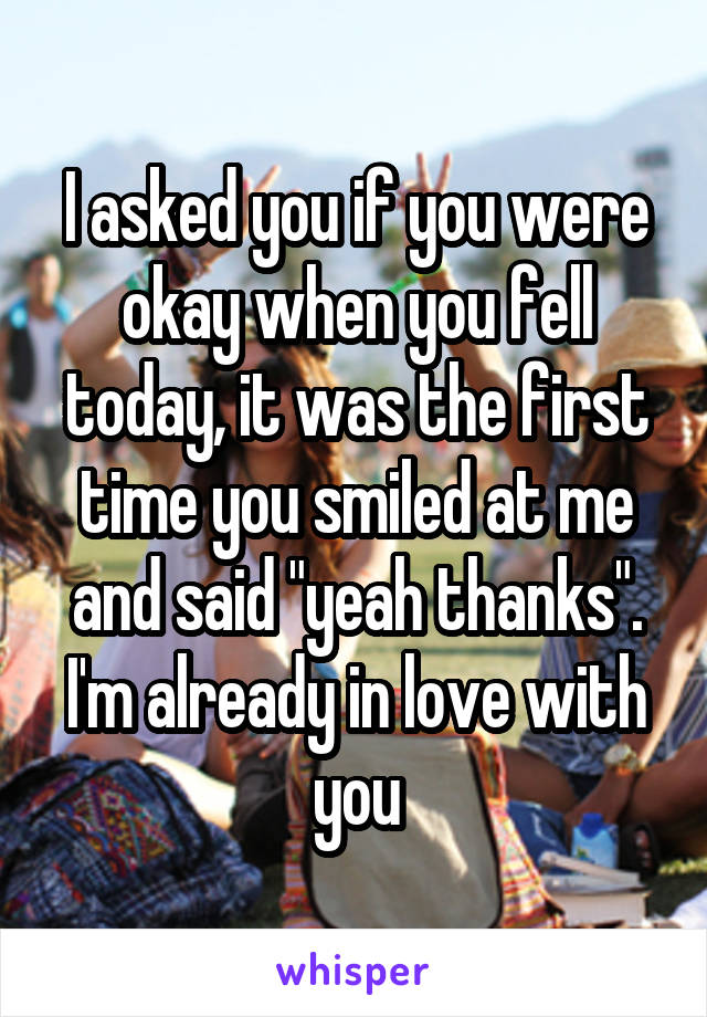 I asked you if you were okay when you fell today, it was the first time you smiled at me and said "yeah thanks". I'm already in love with you