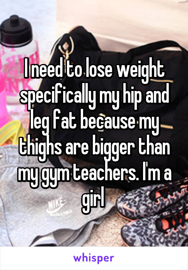 I need to lose weight specifically my hip and leg fat because my thighs are bigger than my gym teachers. I'm a girl 