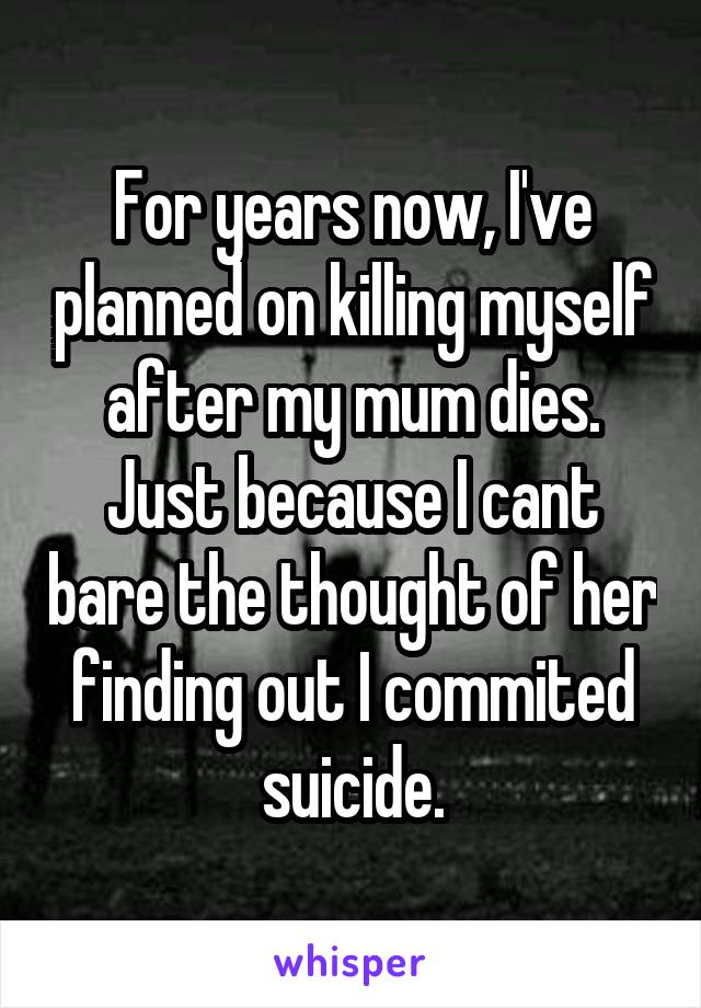 For years now, I've planned on killing myself after my mum dies. Just because I cant bare the thought of her finding out I commited suicide.