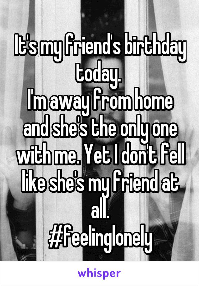 It's my friend's birthday today. 
I'm away from home and she's the only one with me. Yet I don't fell like she's my friend at all.
#feelinglonely