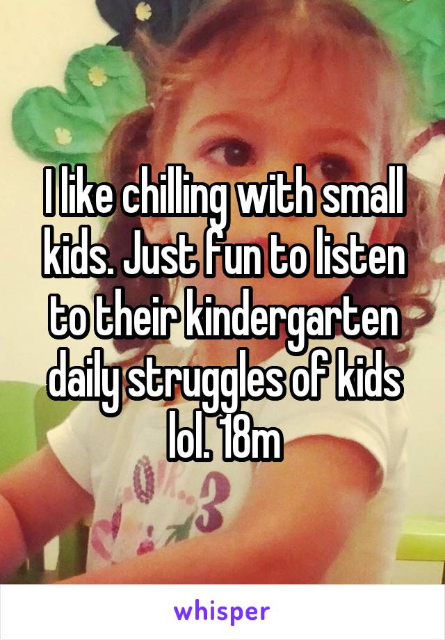 I like chilling with small kids. Just fun to listen to their kindergarten daily struggles of kids lol. 18m