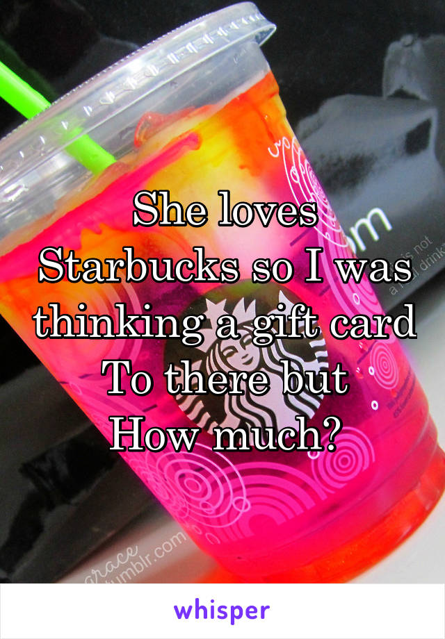 She loves Starbucks so I was thinking a gift card
To there but
How much?