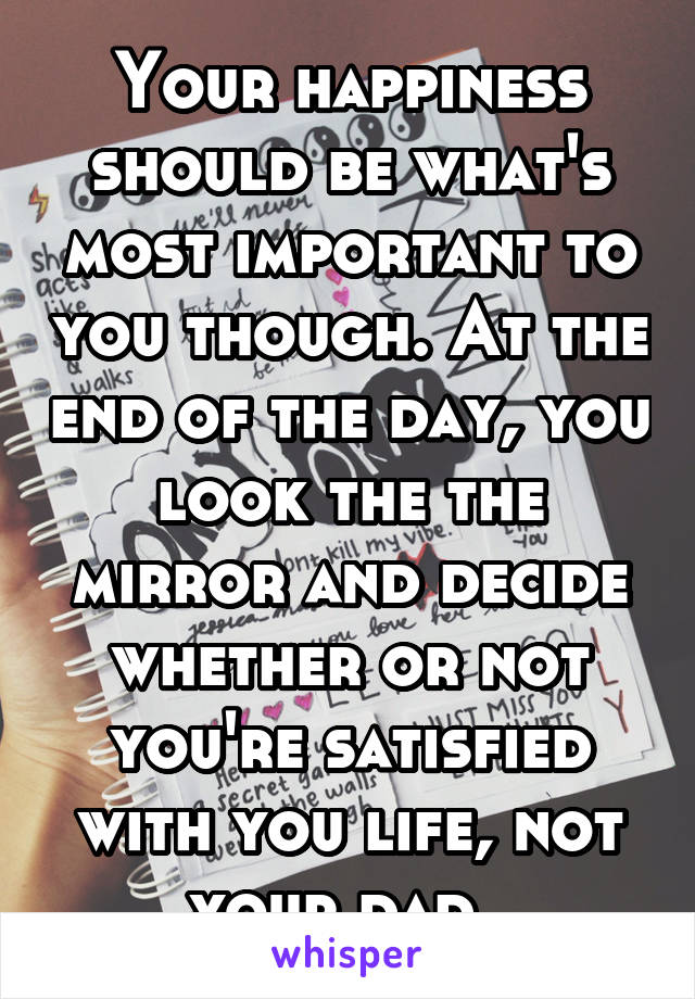 Your happiness should be what's most important to you though. At the end of the day, you look the the mirror and decide whether or not you're satisfied with you life, not your dad. 