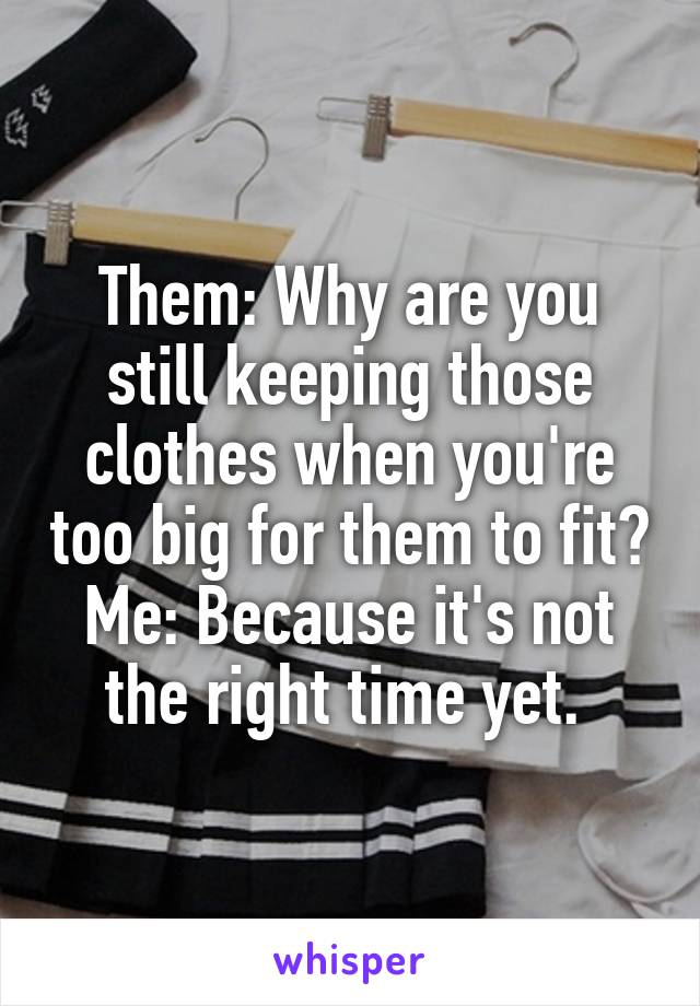 Them: Why are you still keeping those clothes when you're too big for them to fit?
Me: Because it's not the right time yet. 