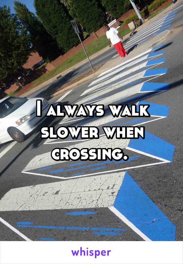 I always walk slower when crossing. 