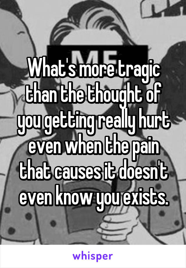 What's more tragic than the thought of you getting really hurt even when the pain that causes it doesn't even know you exists.