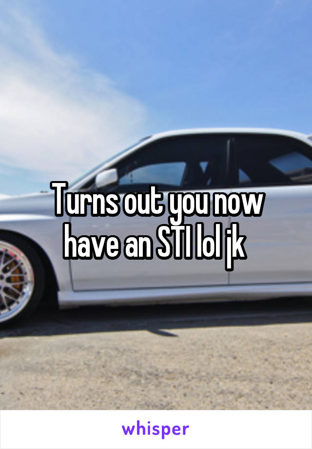 Turns out you now have an STI lol jk 