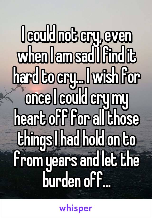 I could not cry, even when I am sad I find it hard to cry... I wish for once I could cry my heart off for all those things I had hold on to from years and let the burden off...