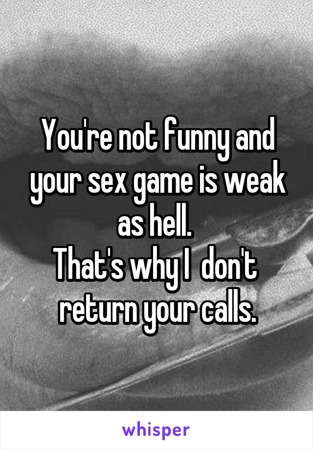 You're not funny and your sex game is weak as hell. 
That's why I  don't  return your calls.