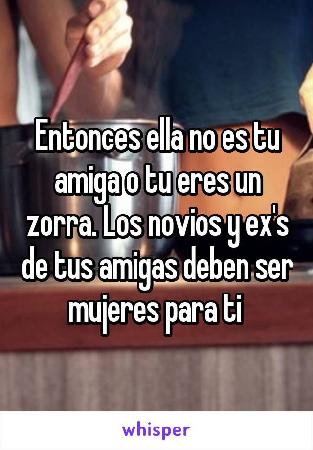 Entonces ella no es tu amiga o tu eres un zorra. Los novios y ex's de tus amigas deben ser mujeres para ti 