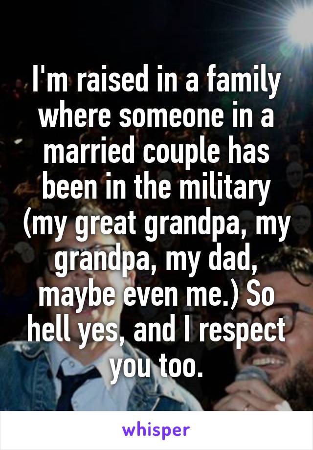 I'm raised in a family where someone in a married couple has been in the military (my great grandpa, my grandpa, my dad, maybe even me.) So hell yes, and I respect you too.