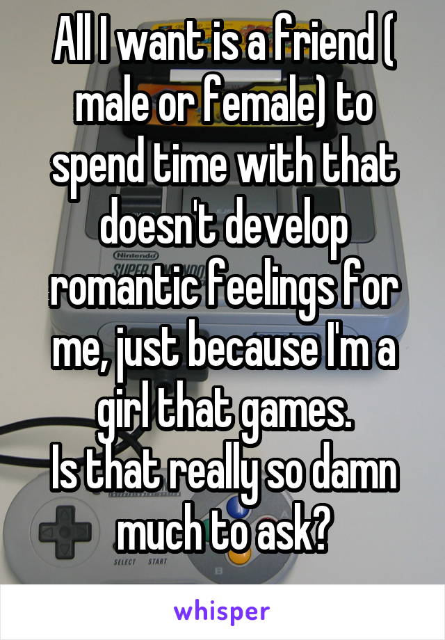 All I want is a friend ( male or female) to spend time with that doesn't develop romantic feelings for me, just because I'm a girl that games.
Is that really so damn much to ask?
