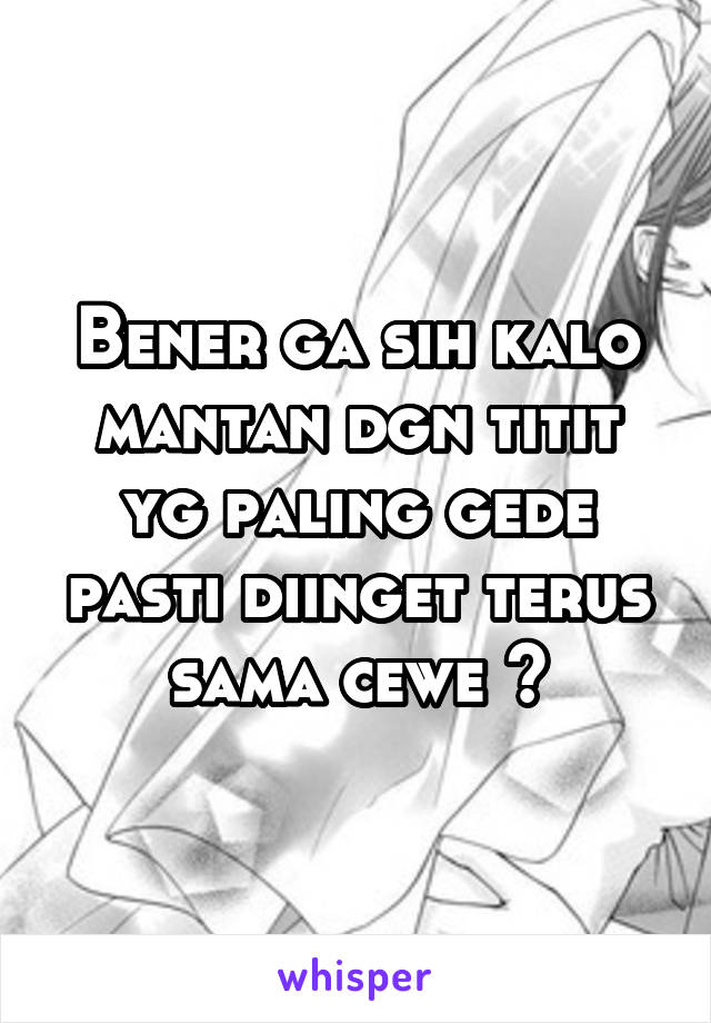 Bener ga sih kalo mantan dgn titit yg paling gede pasti diinget terus sama cewe ?