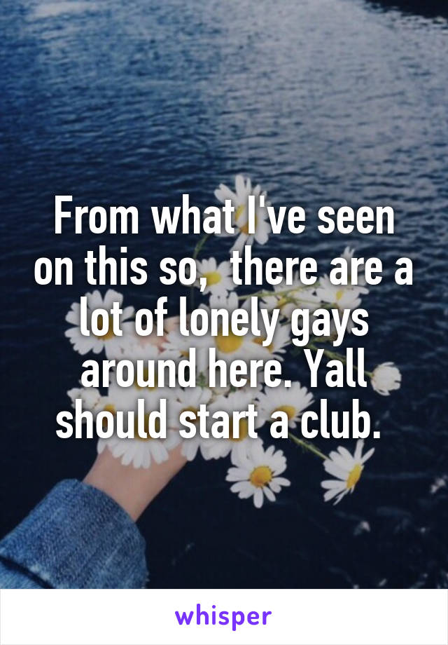 From what I've seen on this so,  there are a lot of lonely gays around here. Yall should start a club. 